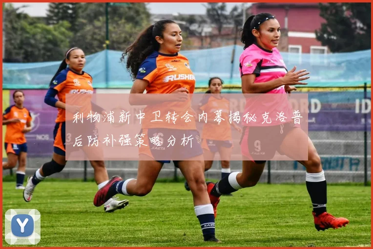 利物浦新中卫转会内幕揭秘克洛普后防补强策略分析