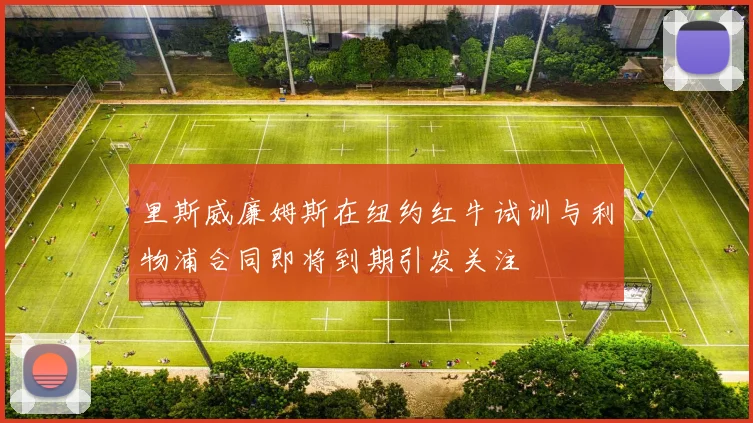 里斯威廉姆斯在纽约红牛试训与利物浦合同即将到期引发关注