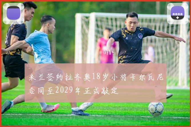 米兰签约拉齐奥18岁小将卡尔瓦尼合同至2029年正式敲定