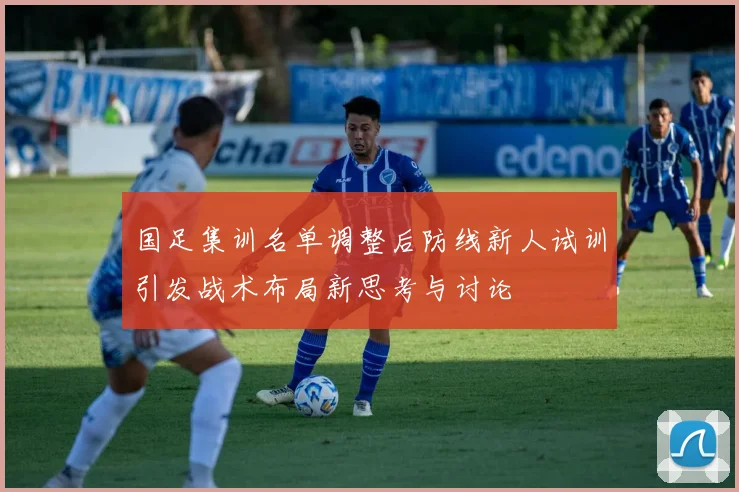 国足集训名单调整后防线新人试训引发战术布局新思考与讨论