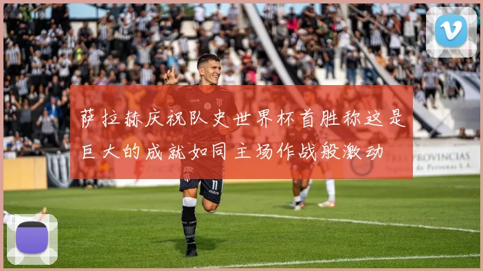 萨拉赫庆祝队史世界杯首胜称这是巨大的成就如同主场作战般激动