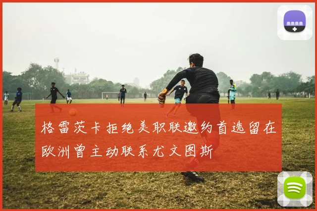 格雷茨卡拒绝美职联邀约首选留在欧洲曾主动联系尤文图斯