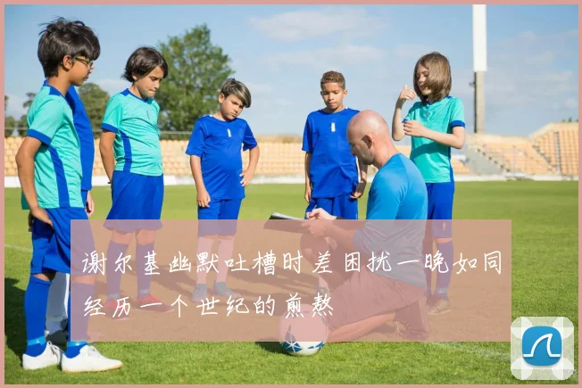 谢尔基幽默吐槽时差困扰一晚如同经历一个世纪的煎熬
