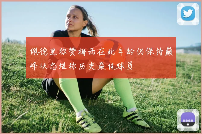 佩德里称赞梅西在此年龄仍保持巅峰状态堪称历史最佳球员