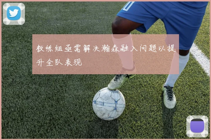 教练组亟需解决瀚森融入问题以提升全队表现
