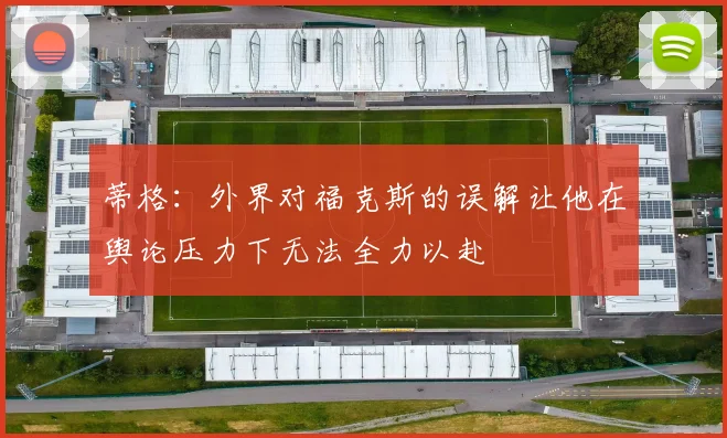 蒂格：外界对福克斯的误解让他在舆论压力下无法全力以赴