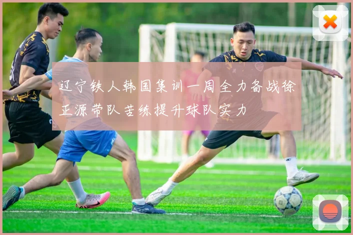 辽宁铁人韩国集训一周全力备战徐正源带队苦练提升球队实力