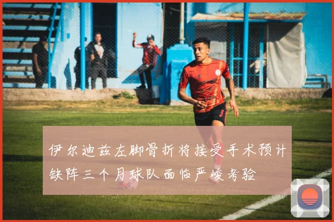 伊尔迪兹左脚骨折将接受手术预计缺阵三个月球队面临严峻考验