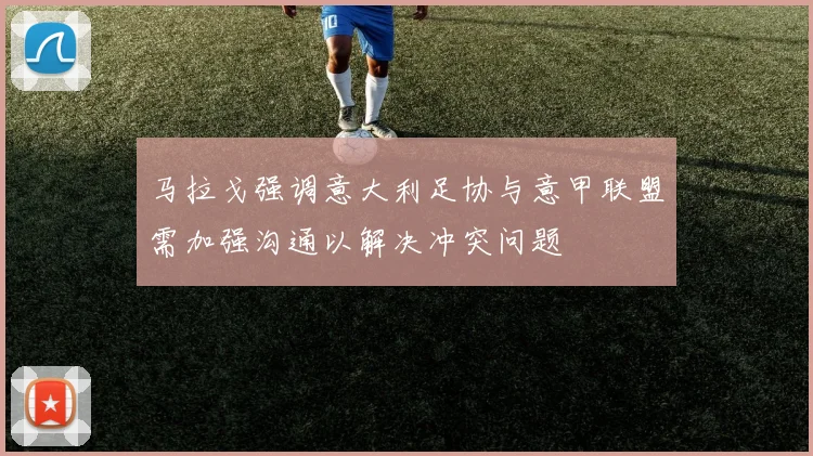马拉戈强调意大利足协与意甲联盟需加强沟通以解决冲突问题