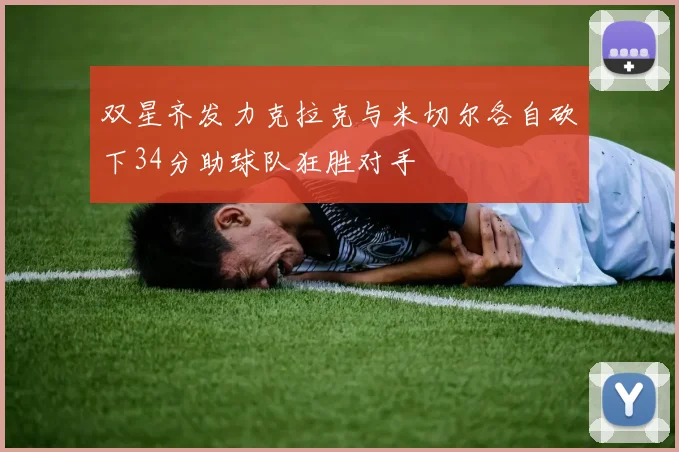 双星齐发力克拉克与米切尔各自砍下34分助球队狂胜对手