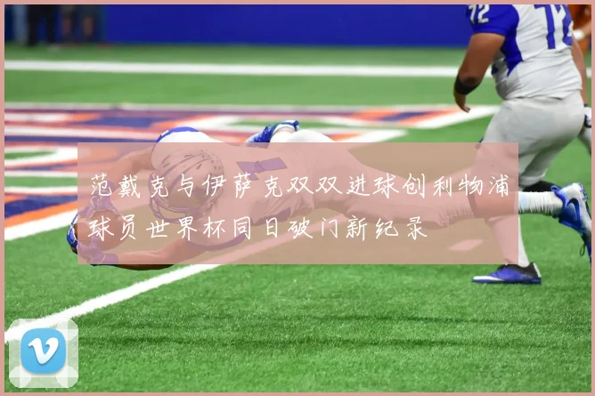 范戴克与伊萨克双双进球创利物浦球员世界杯同日破门新纪录